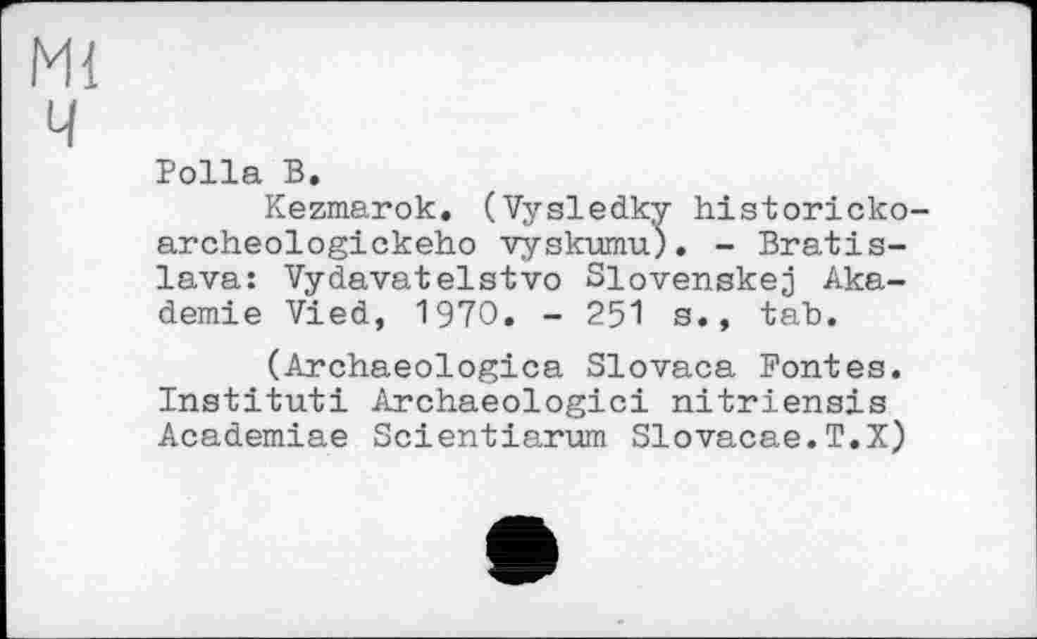 ﻿Ml ч
Polla В,
Kezmarok. (Vysledky historicko-archeologickeho vyskumu). - Bratislava: Vydavatelstvo Slovenskej Akademie Vied, 1970. - 251 s., tab.
(Archaeologica Slovaca Fontes. Institut! Archaeologici nitriensis Academiae Scientiarum Slovacae.T.X)